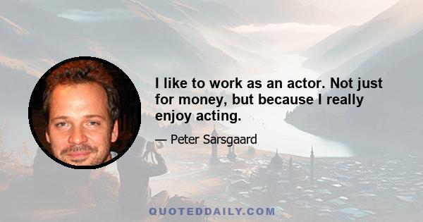 I like to work as an actor. Not just for money, but because I really enjoy acting.