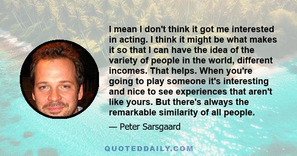 I mean I don't think it got me interested in acting. I think it might be what makes it so that I can have the idea of the variety of people in the world, different incomes. That helps. When you're going to play someone