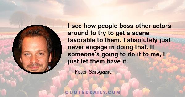 I see how people boss other actors around to try to get a scene favorable to them. I absolutely just never engage in doing that. If someone's going to do it to me, I just let them have it.