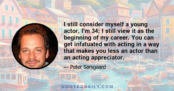 I still consider myself a young actor, I'm 34; I still view it as the beginning of my career. You can get infatuated with acting in a way that makes you less an actor than an acting appreciator.