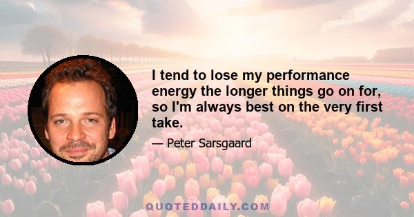 I tend to lose my performance energy the longer things go on for, so I'm always best on the very first take.