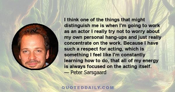 I think one of the things that might distinguish me is when I'm going to work as an actor I really try not to worry about my own personal hang-ups and just really concentrate on the work. Because I have such a respect