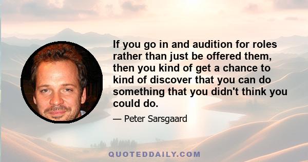 If you go in and audition for roles rather than just be offered them, then you kind of get a chance to kind of discover that you can do something that you didn't think you could do.