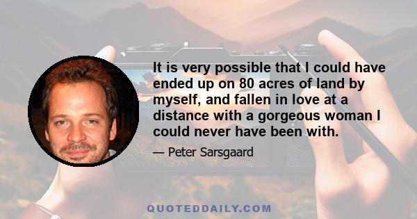 It is very possible that I could have ended up on 80 acres of land by myself, and fallen in love at a distance with a gorgeous woman I could never have been with.