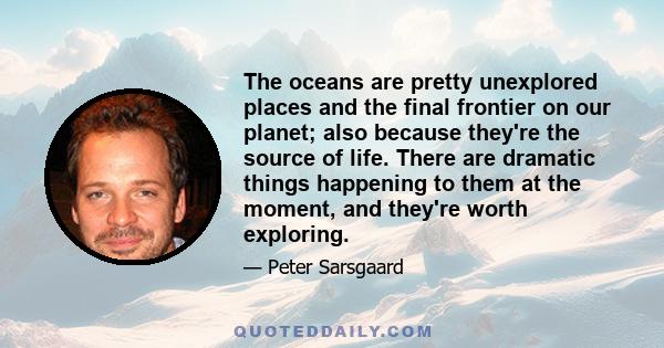 The oceans are pretty unexplored places and the final frontier on our planet; also because they're the source of life. There are dramatic things happening to them at the moment, and they're worth exploring.