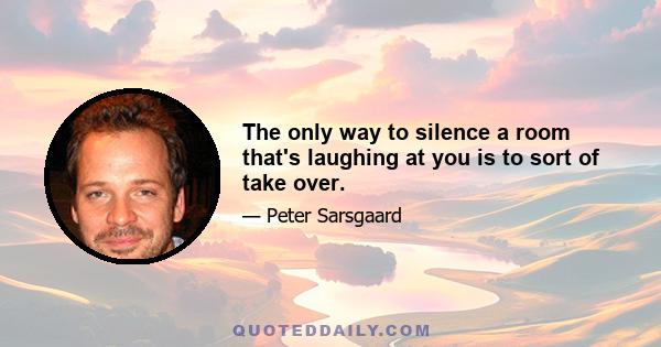 The only way to silence a room that's laughing at you is to sort of take over.