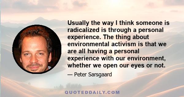 Usually the way I think someone is radicalized is through a personal experience. The thing about environmental activism is that we are all having a personal experience with our environment, whether we open our eyes or