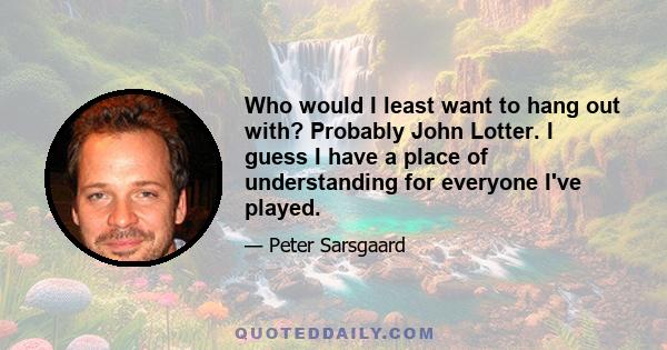 Who would I least want to hang out with? Probably John Lotter. I guess I have a place of understanding for everyone I've played.