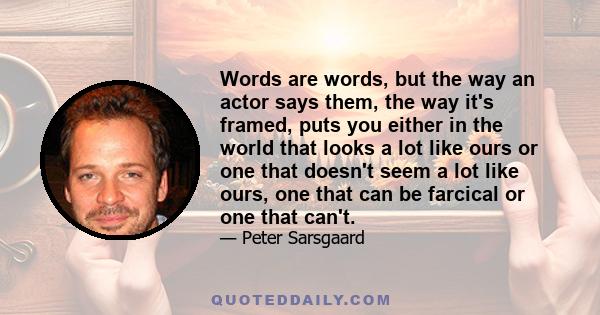 Words are words, but the way an actor says them, the way it's framed, puts you either in the world that looks a lot like ours or one that doesn't seem a lot like ours, one that can be farcical or one that can't.