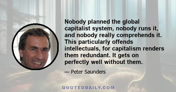 Nobody planned the global capitalist system, nobody runs it, and nobody really comprehends it. This particularly offends intellectuals, for capitalism renders them redundant. It gets on perfectly well without them.