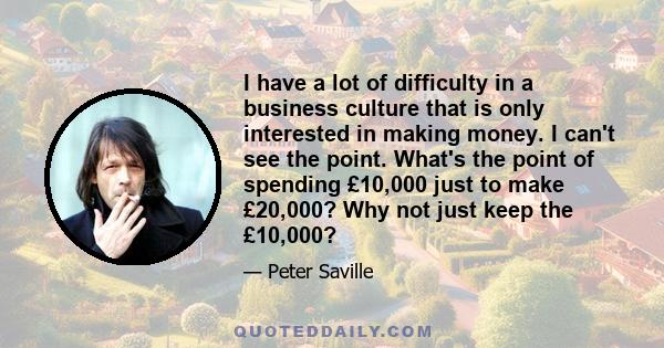 I have a lot of difficulty in a business culture that is only interested in making money. I can't see the point. What's the point of spending £10,000 just to make £20,000? Why not just keep the £10,000?