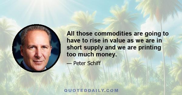 All those commodities are going to have to rise in value as we are in short supply and we are printing too much money.