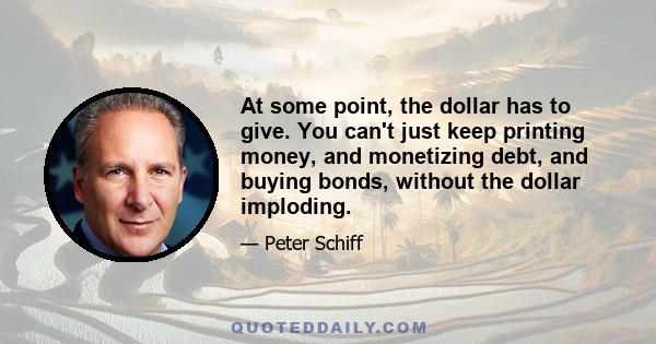 At some point, the dollar has to give. You can't just keep printing money, and monetizing debt, and buying bonds, without the dollar imploding.