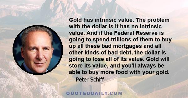 Gold has intrinsic value. The problem with the dollar is it has no intrinsic value. And if the Federal Reserve is going to spend trillions of them to buy up all these bad mortgages and all other kinds of bad debt, the