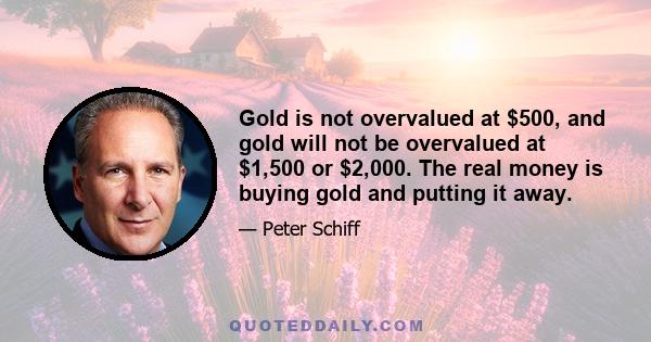 Gold is not overvalued at $500, and gold will not be overvalued at $1,500 or $2,000. The real money is buying gold and putting it away.