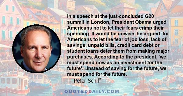 In a speech at the just-concluded G20 summit in London, President Obama urged Americans not to let their fears crimp their spending. It would be unwise, he argued, for Americans to let the fear of job loss, lack of