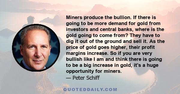 Miners produce the bullion. If there is going to be more demand for gold from investors and central banks, where is the gold going to come from? They have to dig it out of the ground and sell it. As the price of gold