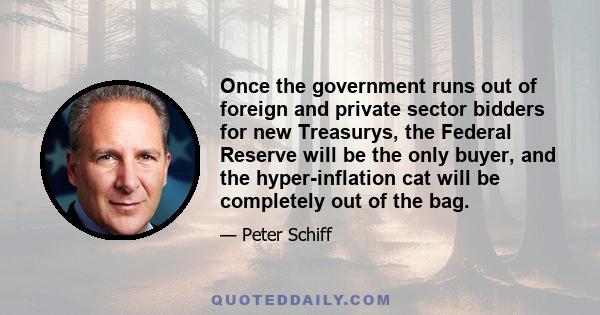 Once the government runs out of foreign and private sector bidders for new Treasurys, the Federal Reserve will be the only buyer, and the hyper-inflation cat will be completely out of the bag.