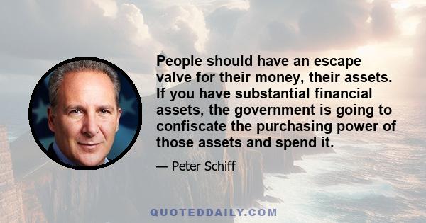 People should have an escape valve for their money, their assets. If you have substantial financial assets, the government is going to confiscate the purchasing power of those assets and spend it.