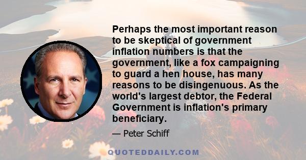 Perhaps the most important reason to be skeptical of government inflation numbers is that the government, like a fox campaigning to guard a hen house, has many reasons to be disingenuous. As the world's largest debtor,