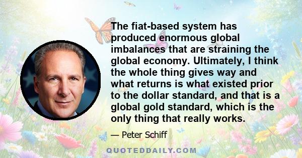 The fiat-based system has produced enormous global imbalances that are straining the global economy. Ultimately, I think the whole thing gives way and what returns is what existed prior to the dollar standard, and that