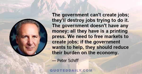 The government can't create jobs; they'll destroy jobs trying to do it. The government doesn't have any money; all they have is a printing press. We need to free markets to create jobs; if the government wants to help,