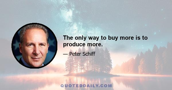 The only way to buy more is to produce more.