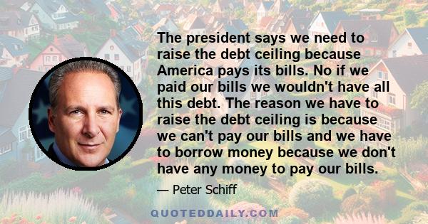 The president says we need to raise the debt ceiling because America pays its bills. No if we paid our bills we wouldn't have all this debt. The reason we have to raise the debt ceiling is because we can't pay our bills 