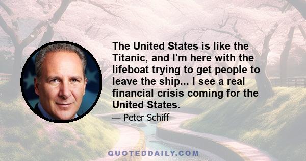 The United States is like the Titanic, and I'm here with the lifeboat trying to get people to leave the ship... I see a real financial crisis coming for the United States.