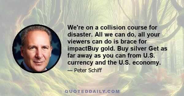 We're on a collision course for disaster. All we can do, all your viewers can do is brace for impactBuy gold. Buy silver Get as far away as you can from U.S. currency and the U.S. economy.