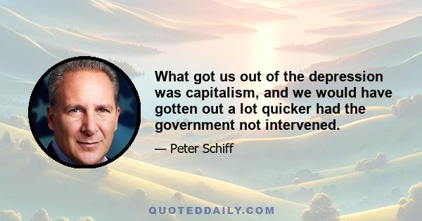 What got us out of the depression was capitalism, and we would have gotten out a lot quicker had the government not intervened.