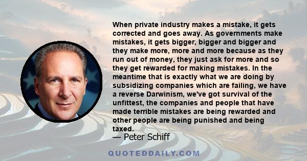 When private industry makes a mistake, it gets corrected and goes away. As governments make mistakes, it gets bigger, bigger and bigger and they make more, more and more because as they run out of money, they just ask