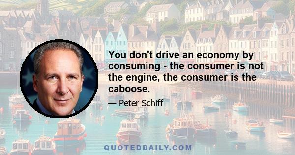 You don't drive an economy by consuming - the consumer is not the engine, the consumer is the caboose.