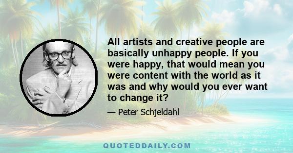 All artists and creative people are basically unhappy people. If you were happy, that would mean you were content with the world as it was and why would you ever want to change it?