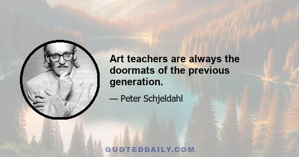 Art teachers are always the doormats of the previous generation.