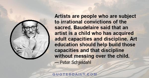 Artists are people who are subject to irrational convictions of the sacred. Baudelaire said that an artist is a child who has acquired adult capacities and discipline. Art education should help build those capacities