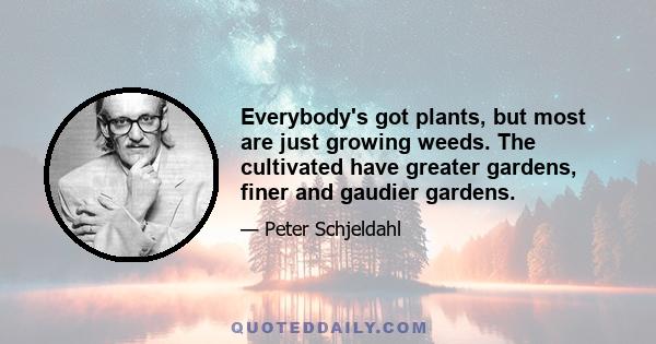 Everybody's got plants, but most are just growing weeds. The cultivated have greater gardens, finer and gaudier gardens.