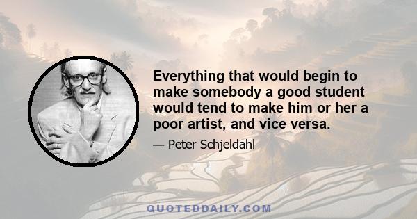 Everything that would begin to make somebody a good student would tend to make him or her a poor artist, and vice versa.