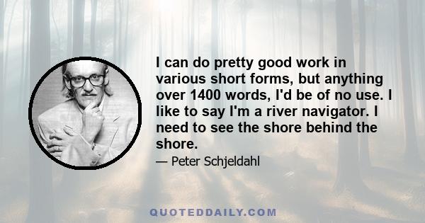 I can do pretty good work in various short forms, but anything over 1400 words, I'd be of no use. I like to say I'm a river navigator. I need to see the shore behind the shore.