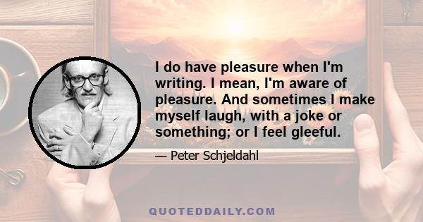 I do have pleasure when I'm writing. I mean, I'm aware of pleasure. And sometimes I make myself laugh, with a joke or something; or I feel gleeful.