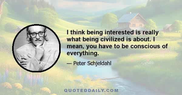 I think being interested is really what being civilized is about. I mean, you have to be conscious of everything.