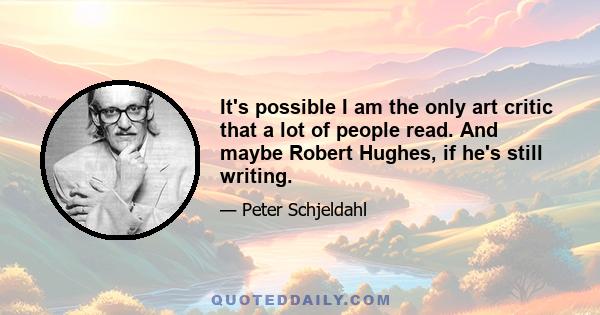 It's possible I am the only art critic that a lot of people read. And maybe Robert Hughes, if he's still writing.