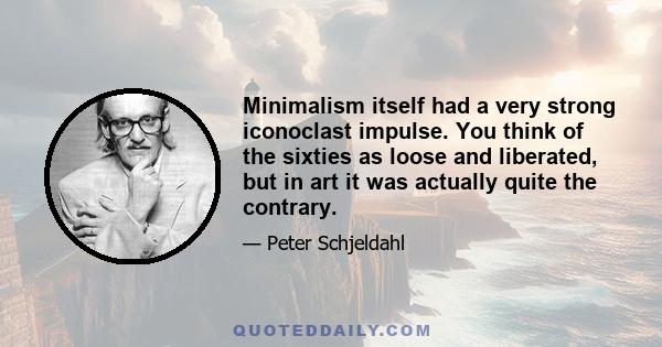 Minimalism itself had a very strong iconoclast impulse. You think of the sixties as loose and liberated, but in art it was actually quite the contrary.