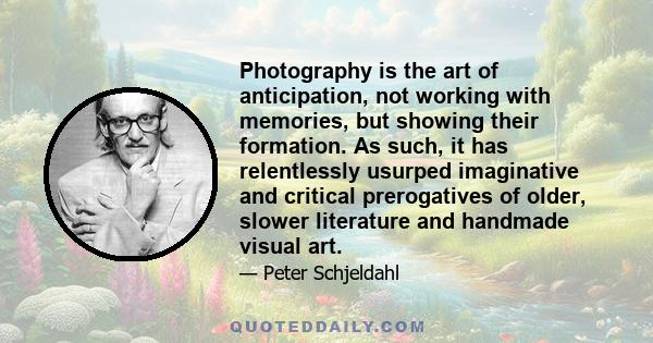 Photography is the art of anticipation, not working with memories, but showing their formation. As such, it has relentlessly usurped imaginative and critical prerogatives of older, slower literature and handmade visual