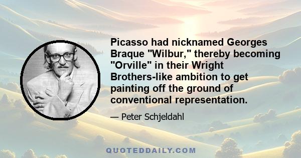 Picasso had nicknamed Georges Braque Wilbur, thereby becoming Orville in their Wright Brothers-like ambition to get painting off the ground of conventional representation.