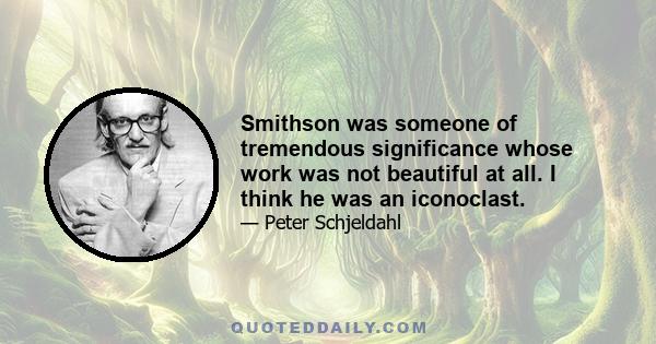 Smithson was someone of tremendous significance whose work was not beautiful at all. I think he was an iconoclast.