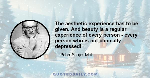 The aesthetic experience has to be given. And beauty is a regular experience of every person - every person who is not clinically depressed!