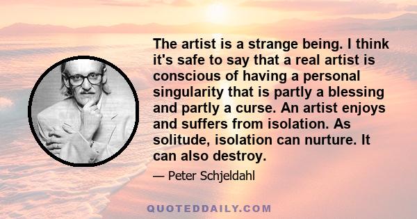 The artist is a strange being. I think it's safe to say that a real artist is conscious of having a personal singularity that is partly a blessing and partly a curse. An artist enjoys and suffers from isolation. As