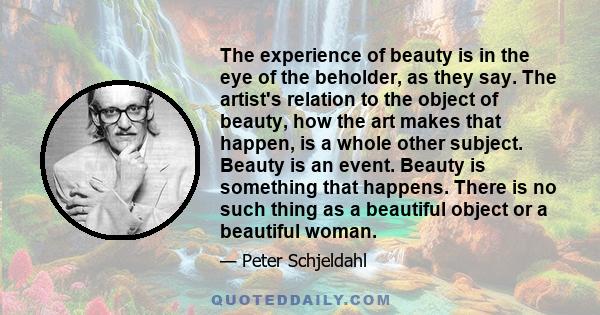 The experience of beauty is in the eye of the beholder, as they say. The artist's relation to the object of beauty, how the art makes that happen, is a whole other subject. Beauty is an event. Beauty is something that