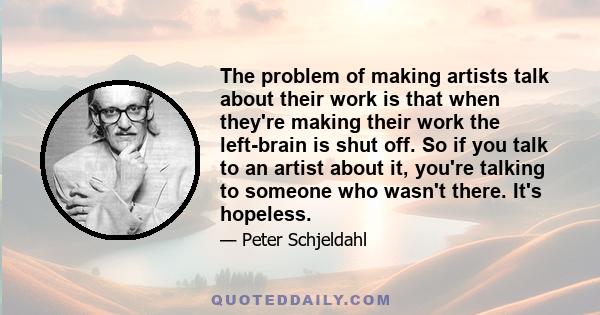 The problem of making artists talk about their work is that when they're making their work the left-brain is shut off. So if you talk to an artist about it, you're talking to someone who wasn't there. It's hopeless.